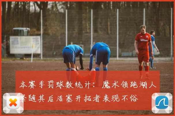 本赛季罚球数统计：魔术领跑湖人紧随其后活塞开拓者表现不俗