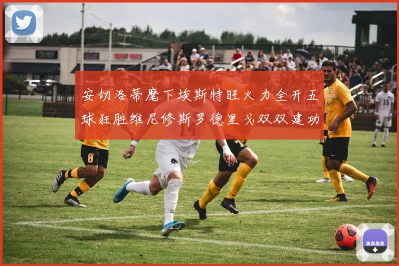 安切洛蒂麾下埃斯特旺火力全开五球狂胜维尼修斯罗德里戈双双建功