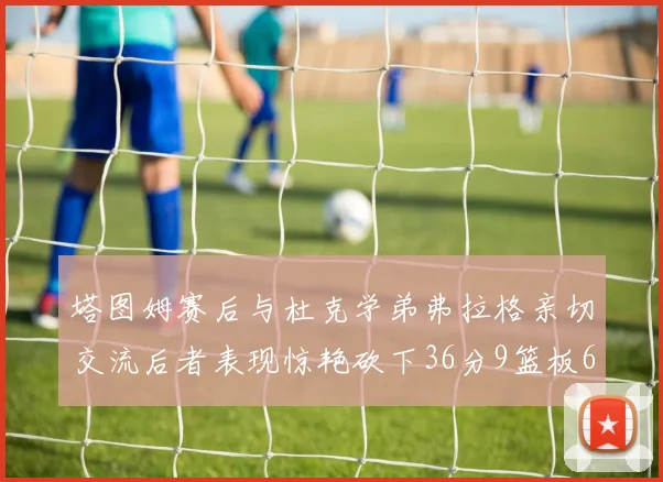 塔图姆赛后与杜克学弟弗拉格亲切交流后者表现惊艳砍下36分9篮板6助攻