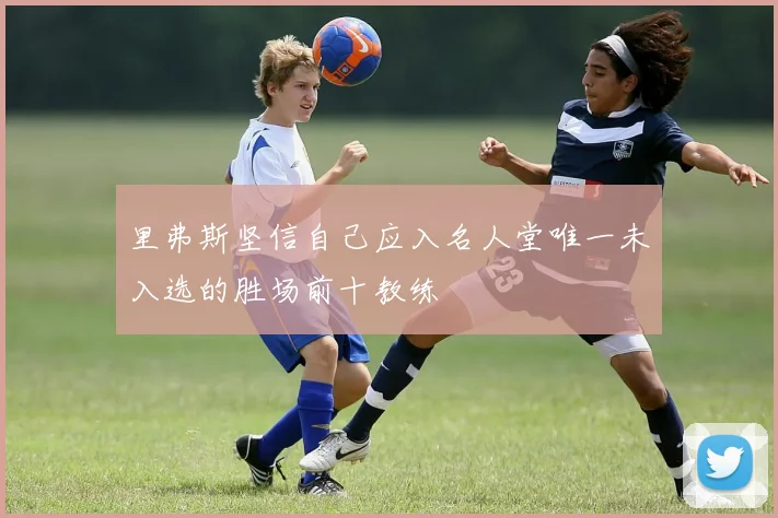 里弗斯坚信自己应入名人堂唯一未入选的胜场前十教练