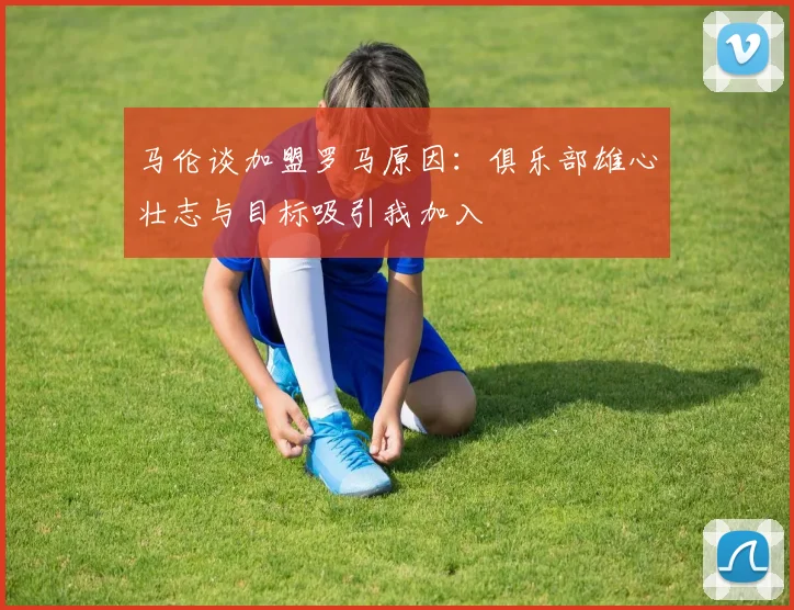 马伦谈加盟罗马原因：俱乐部雄心壮志与目标吸引我加入