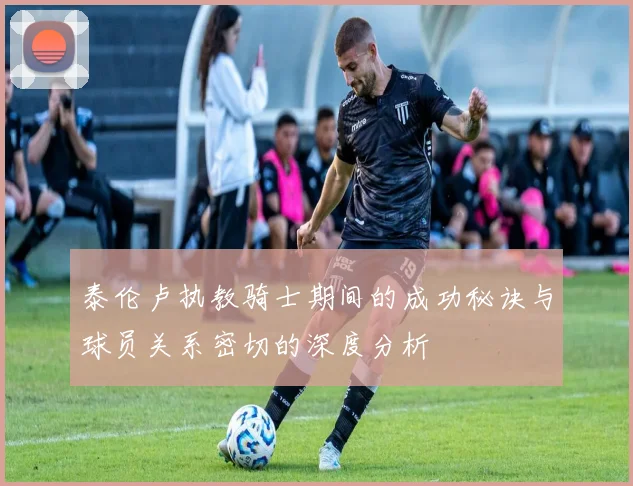 泰伦卢执教骑士期间的成功秘诀与球员关系密切的深度分析