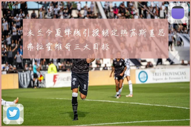 米兰今夏锋线引援锁定热苏斯基恩弗拉霍维奇三大目标