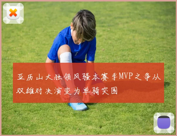 亚历山大独领风骚本赛季MVP之争从双雄对决演变为单骑突围