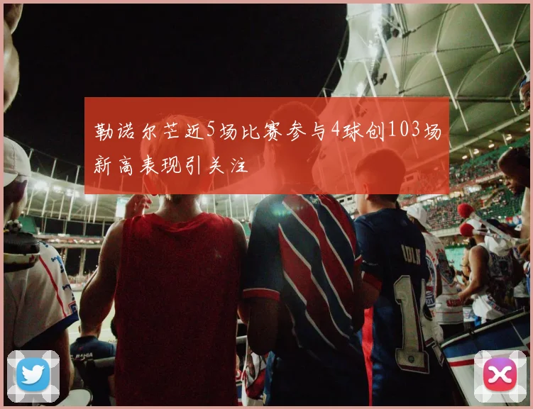 勒诺尔芒近5场比赛参与4球创103场新高表现引关注