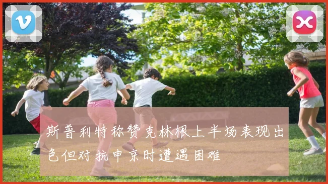 斯普利特称赞克林根上半场表现出色但对抗申京时遭遇困难