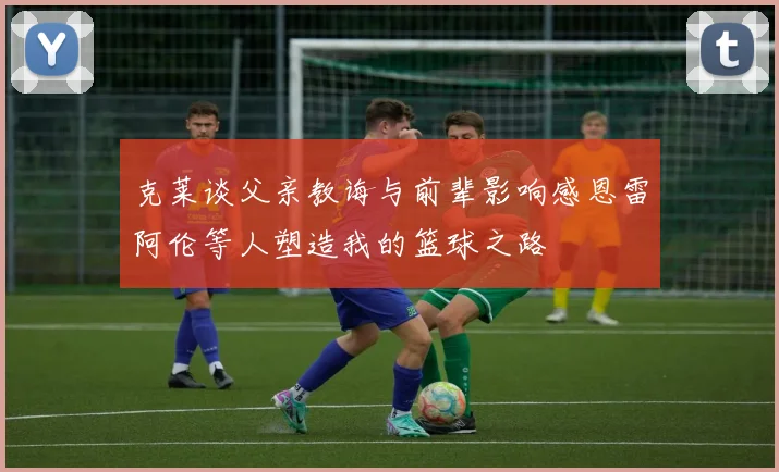 克莱谈父亲教诲与前辈影响感恩雷阿伦等人塑造我的篮球之路