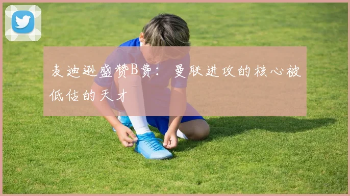 麦迪逊盛赞B费：曼联进攻的核心被低估的天才