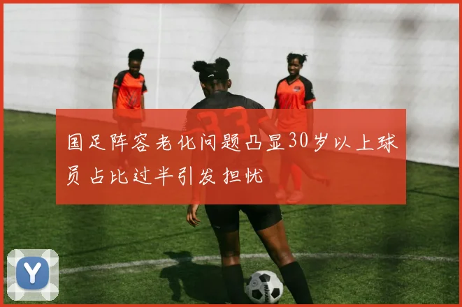 国足阵容老化问题凸显30岁以上球员占比过半引发担忧