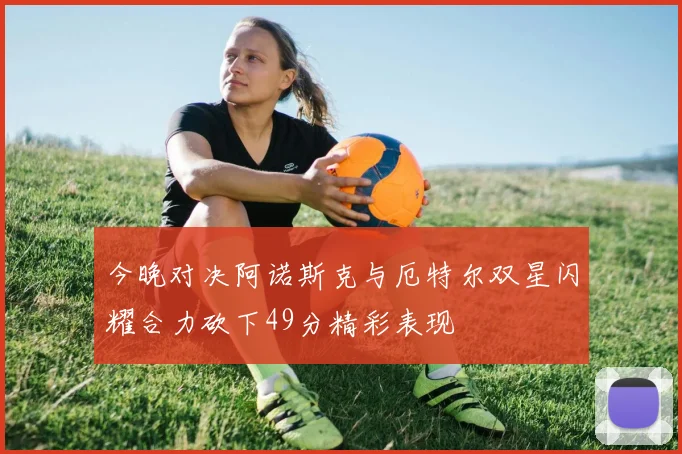 今晚对决阿诺斯克与厄特尔双星闪耀合力砍下49分精彩表现
