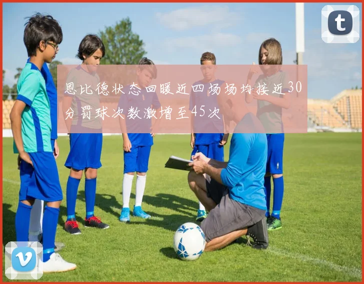 恩比德状态回暖近四场场均接近30分罚球次数激增至45次