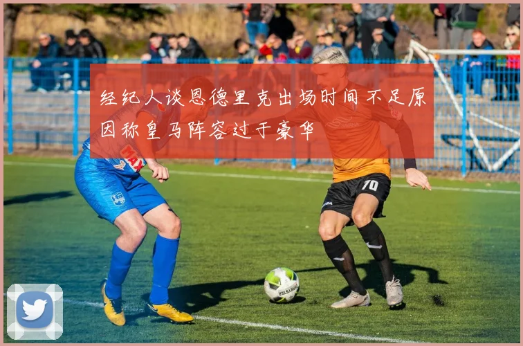经纪人谈恩德里克出场时间不足原因称皇马阵容过于豪华