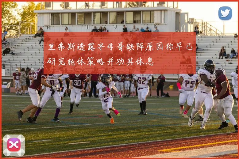 里弗斯透露字母哥缺阵原因称早已研究轮休策略并劝其休息