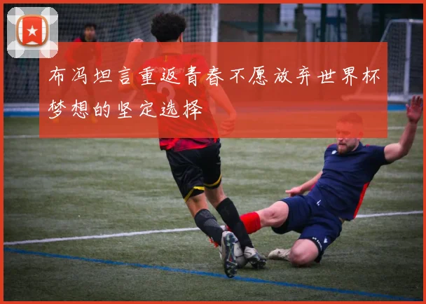 布冯坦言重返青春不愿放弃世界杯梦想的坚定选择