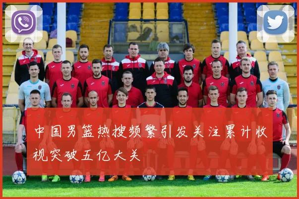 中国男篮热搜频繁引发关注累计收视突破五亿大关