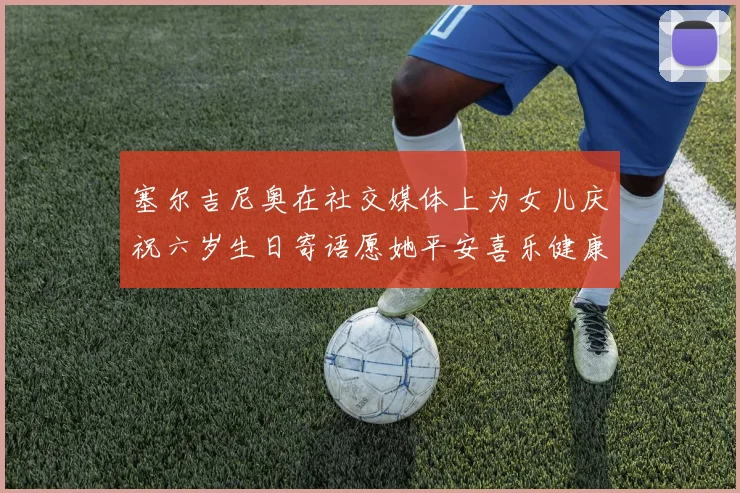 塞尔吉尼奥在社交媒体上为女儿庆祝六岁生日寄语愿她平安喜乐健康成长