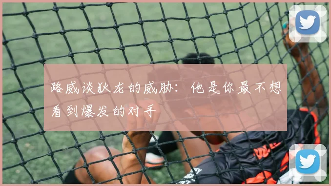 路威谈狄龙的威胁：他是你最不想看到爆发的对手