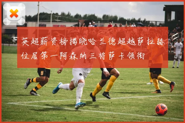 英超薪资榜揭晓哈兰德超越萨拉赫位居第一阿森纳三将萨卡领衔
