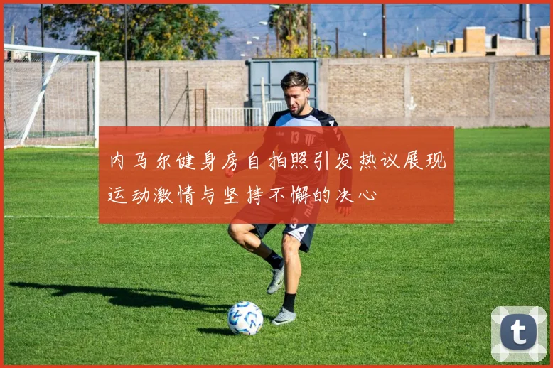 内马尔健身房自拍照引发热议展现运动激情与坚持不懈的决心