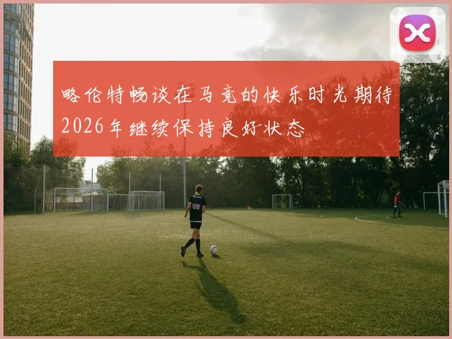 略伦特畅谈在马竞的快乐时光期待2026年继续保持良好状态