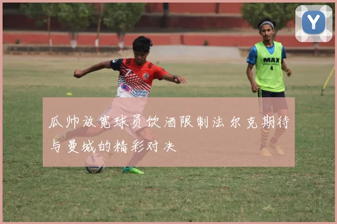 瓜帅放宽球员饮酒限制法尔克期待与曼城的精彩对决